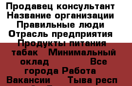 Продавец-консультант › Название организации ­ Правильные люди › Отрасль предприятия ­ Продукты питания, табак › Минимальный оклад ­ 30 000 - Все города Работа » Вакансии   . Тыва респ.,Ак-Довурак г.